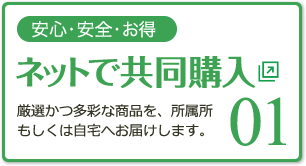 01 安心・安全・お得 ネットで共同購入 厳選かつ多彩な商品を、所属所もしくは自宅へお届けします。