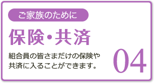 04 ご家族のために 保険・共済 組合員の皆さまだけの保険や共済に入ることができます。