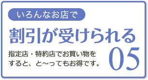 05 いろんなお店で割引が受けられる 指定店・特約店でお買い物をすると、と～ってもお得です。