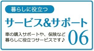 06 暮らしに役立つサービス＆サポート 車の購入サポートや、保険など暮らしに役立つサービスです♪